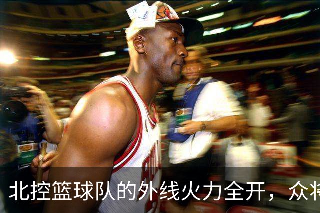北控篮球队的外线火力全开，众将齐发威！